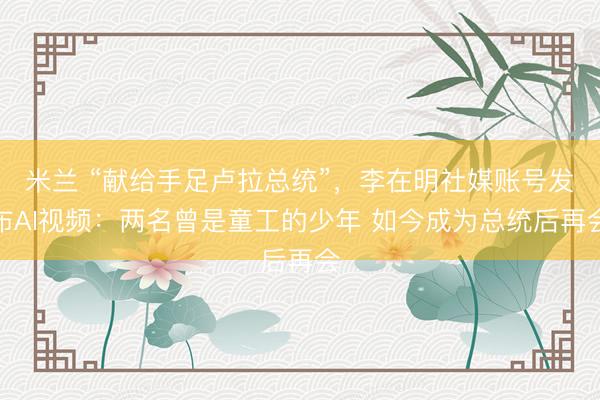 米兰 “献给手足卢拉总统”，李在明社媒账号发布AI视频：两名曾是童工的少年 如今成为总统后再会