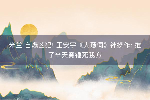 米兰 自爆凶犯! 王安宇《大窥伺》神操作: 推了半天竟锤死我方