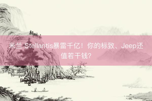 米兰 Stellantis暴雷千亿！你的标致、Jeep还值若干钱？
