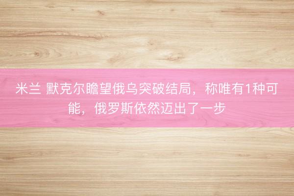 米兰 默克尔瞻望俄乌突破结局，称唯有1种可能，俄罗斯依然迈出了一步