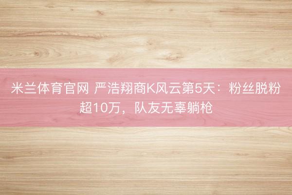 米兰体育官网 严浩翔商K风云第5天：粉丝脱粉超10万，队友无辜躺枪