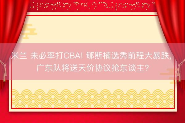 米兰 未必率打CBA! 郇斯楠选秀前程大暴跌， 广东队将送天价协议抢东谈主?