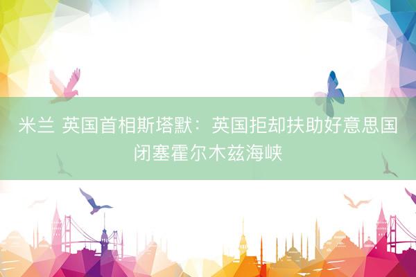 米兰 英国首相斯塔默：英国拒却扶助好意思国闭塞霍尔木兹海峡